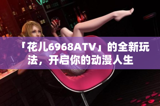 「花儿6968ATV」的全新玩法，开启你的动漫人生