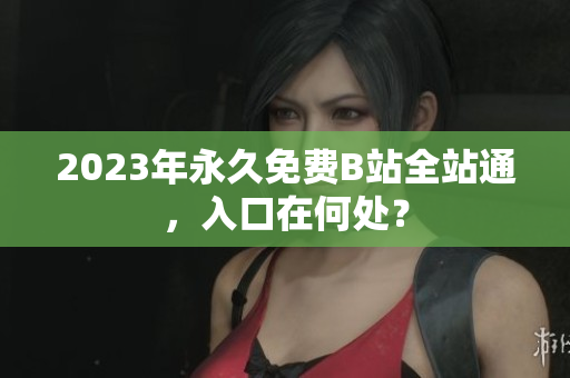2023年永久免费B站全站通，入口在何处？