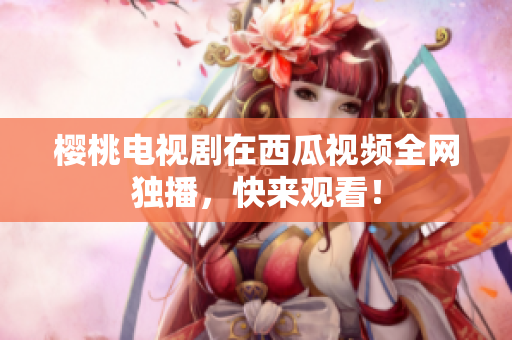 樱桃电视剧在西瓜视频全网独播，快来观看！