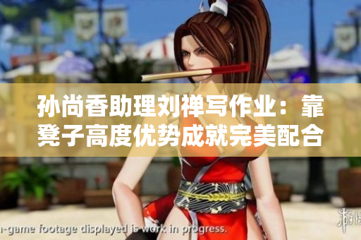 孙尚香助理刘禅写作业：靠凳子高度优势成就完美配合