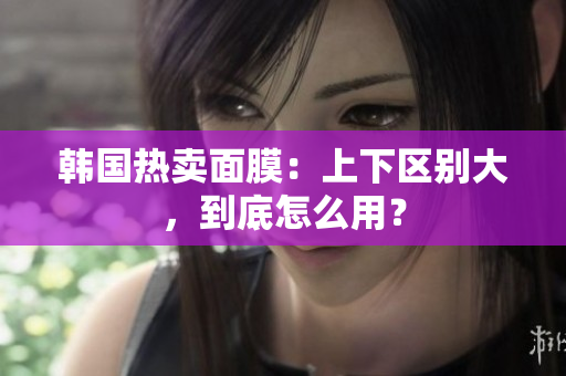 韩国热卖面膜：上下区别大，到底怎么用？