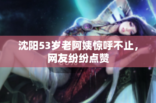 沈阳53岁老阿姨惊呼不止，网友纷纷点赞