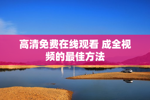 高清免费在线观看 成全视频的最佳方法