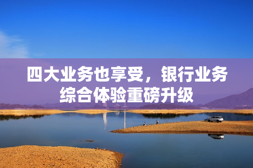 四大业务也享受，银行业务综合体验重磅升级