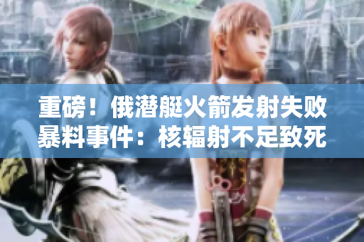 重磅！俄潜艇火箭发射失败暴料事件：核辐射不足致死！