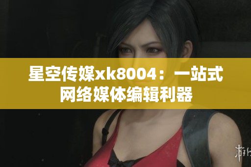 星空传媒xk8004：一站式网络媒体编辑利器