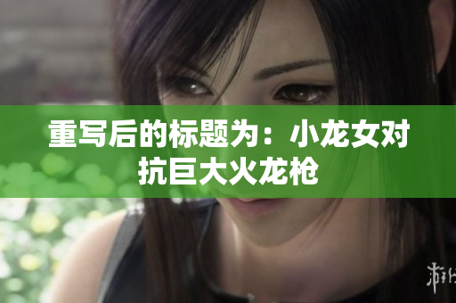 重写后的标题为：小龙女对抗巨大火龙枪