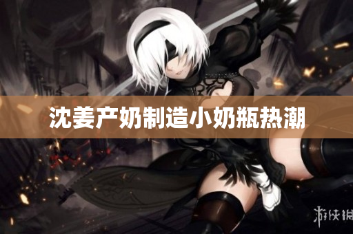 沈姜产奶制造小奶瓶热潮