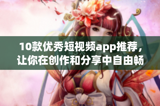 10款优秀短视频app推荐，让你在创作和分享中自由畅快。