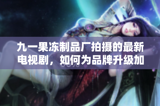 九一果冻制品厂拍摄的最新电视剧，如何为品牌升级加分？