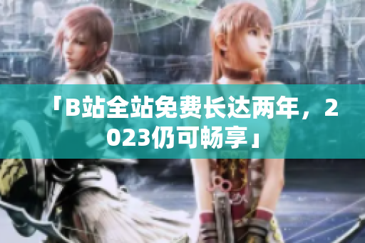 「B站全站免费长达两年，2023仍可畅享」