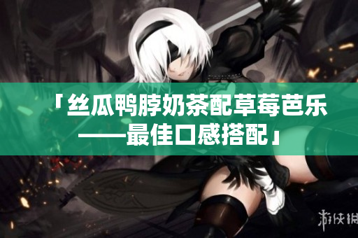 「丝瓜鸭脖奶茶配草莓芭乐——最佳口感搭配」
