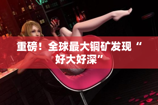 重磅！全球最大铜矿发现“好大好深”