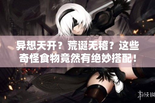 异想天开？荒诞无稽？这些奇怪食物竟然有绝妙搭配！