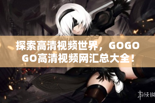 探索高清视频世界，GOGOGO高清视频网汇总大全！