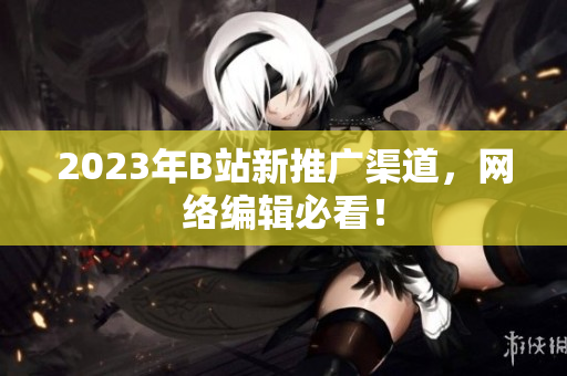 2023年B站新推广渠道，网络编辑必看！