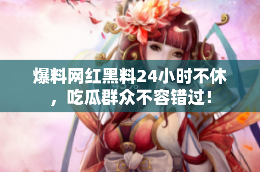 爆料网红黑料24小时不休，吃瓜群众不容错过！