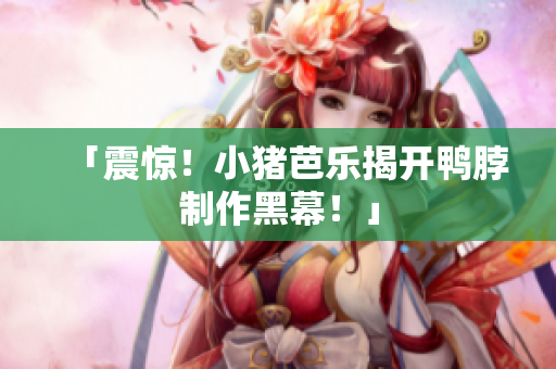 「震惊！小猪芭乐揭开鸭脖制作黑幕！」