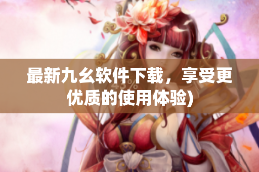 最新九幺软件下载，享受更优质的使用体验)