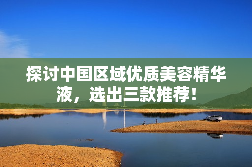 探讨中国区域优质美容精华液，选出三款推荐！