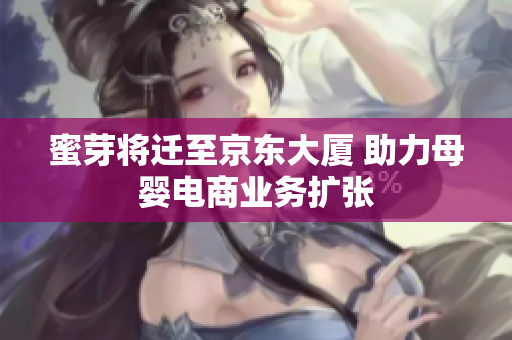 蜜芽将迁至京东大厦 助力母婴电商业务扩张