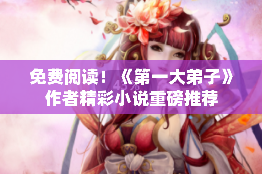 免费阅读！《第一大弟子》作者精彩小说重磅推荐