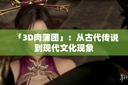 「3D肉蒲团」：从古代传说到现代文化现象