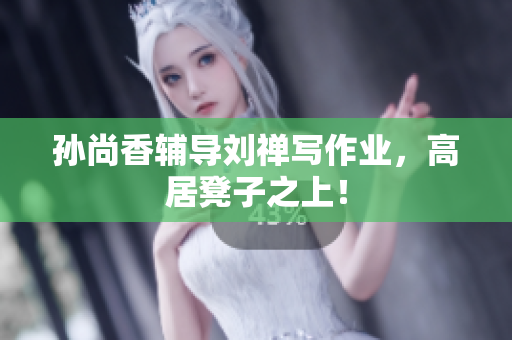 孙尚香辅导刘禅写作业，高居凳子之上！