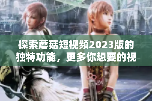 探索蘑菇短视频2023版的独特功能，更多你想要的视频体验！