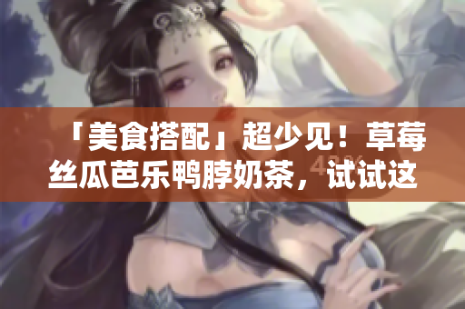 「美食搭配」超少见！草莓丝瓜芭乐鸭脖奶茶，试试这些搭配之道！