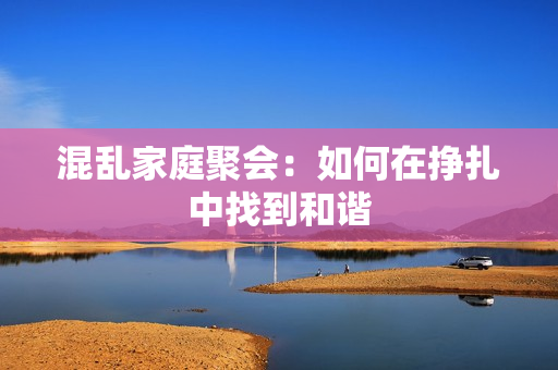 混乱家庭聚会：如何在挣扎中找到和谐