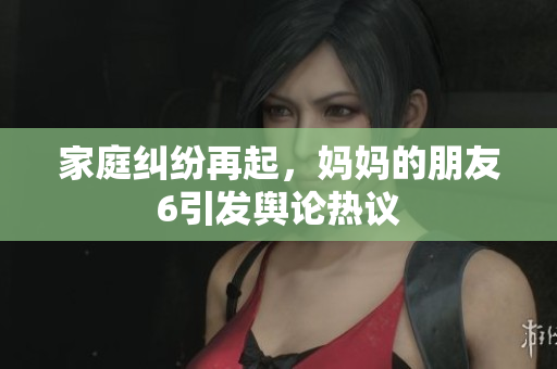 家庭纠纷再起，妈妈的朋友6引发舆论热议