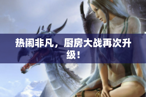 热闹非凡，厨房大战再次升级！