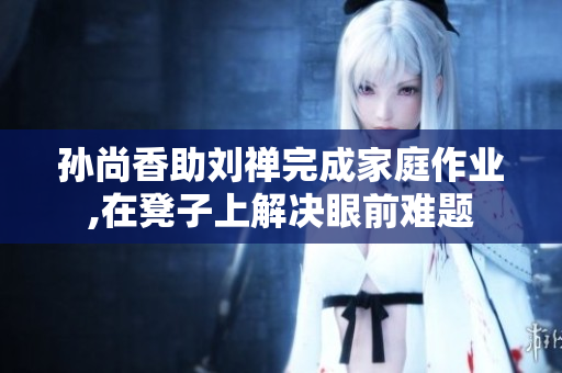 孙尚香助刘禅完成家庭作业,在凳子上解决眼前难题