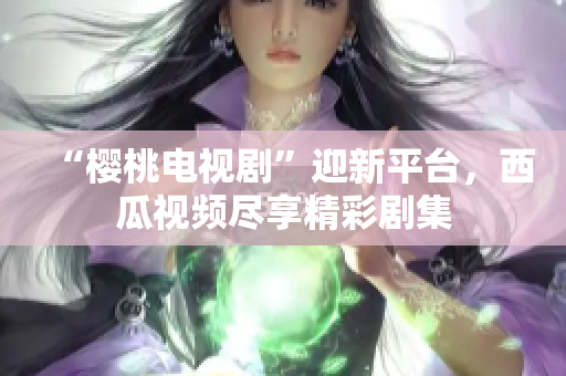 “樱桃电视剧”迎新平台，西瓜视频尽享精彩剧集