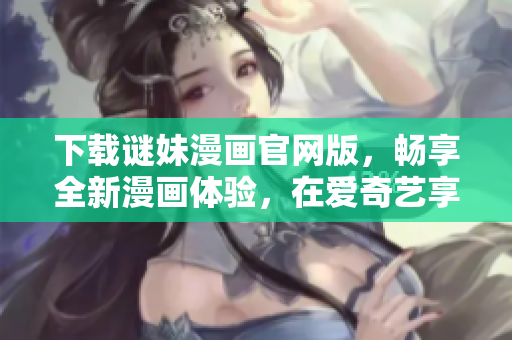 下载谜妹漫画官网版，畅享全新漫画体验，在爱奇艺享受优惠套餐！