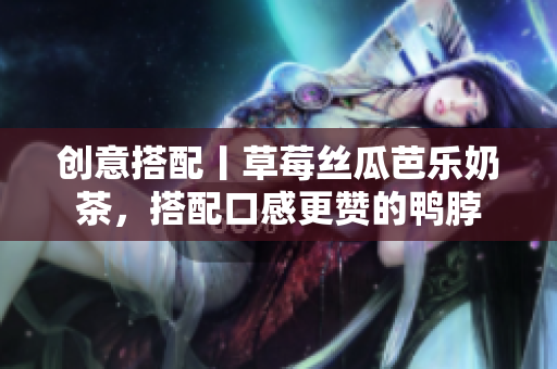 创意搭配丨草莓丝瓜芭乐奶茶，搭配口感更赞的鸭脖