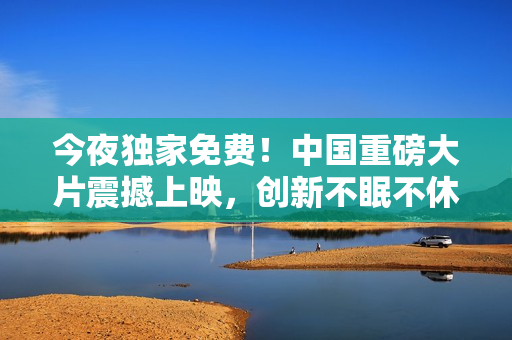 今夜独家免费！中国重磅大片震撼上映，创新不眠不休！