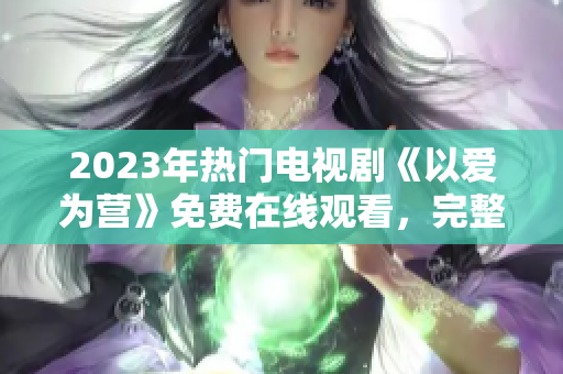 2023年热门电视剧《以爱为营》免费在线观看，完整版首映！
