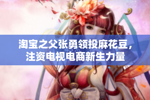淘宝之父张勇领投麻花豆，注资电视电商新生力量