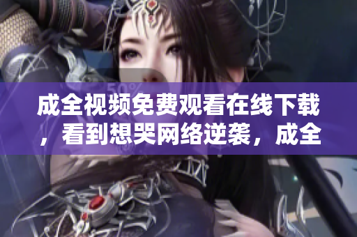 成全视频免费观看在线下载，看到想哭网络逆袭，成全视频免费高清在线观看