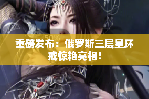 重磅发布：俄罗斯三层星环戒惊艳亮相！