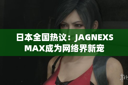 日本全国热议：JAGNEXSMAX成为网络界新宠