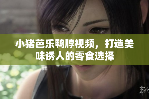小猪芭乐鸭脖视频，打造美味诱人的零食选择