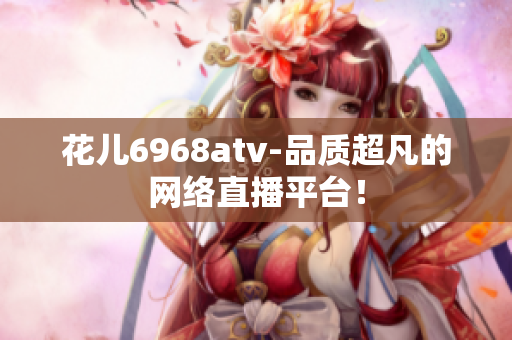 花儿6968atv-品质超凡的网络直播平台！