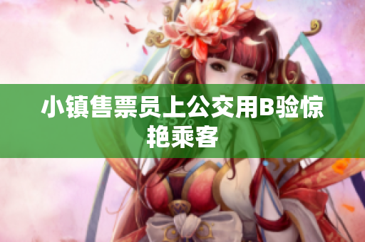 小镇售票员上公交用B验惊艳乘客