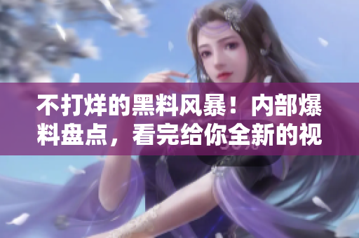 不打烊的黑料风暴！内部爆料盘点，看完给你全新的视角！
