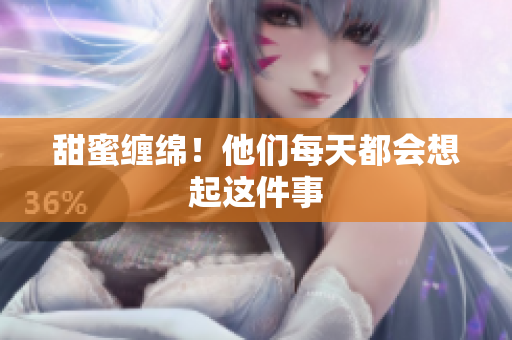 甜蜜缠绵！他们每天都会想起这件事