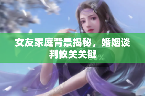 女友家庭背景揭秘，婚姻谈判攸关关键