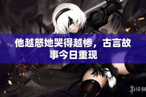 他越怒她哭得越惨，古言故事今日重现